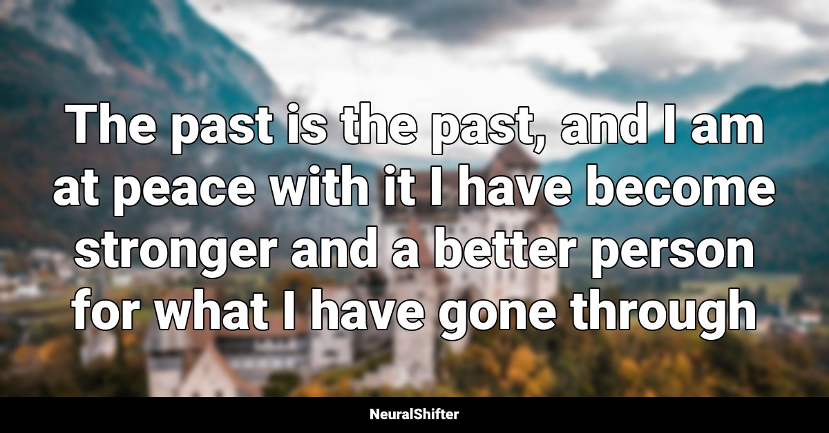 The past is the past, and I am at peace with it I have become stronger and a better person for what I have gone through