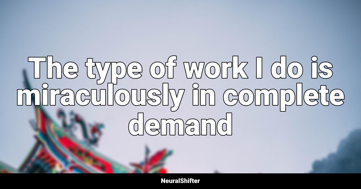 The type of work I do is miraculously in complete demand