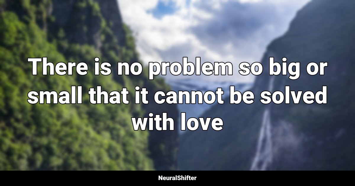 There is no problem so big or small that it cannot be solved with love