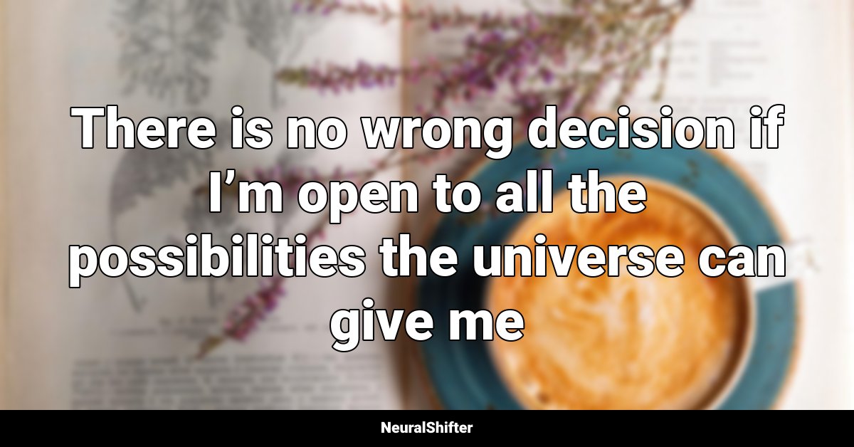 There is no wrong decision if I’m open to all the possibilities the universe can give me