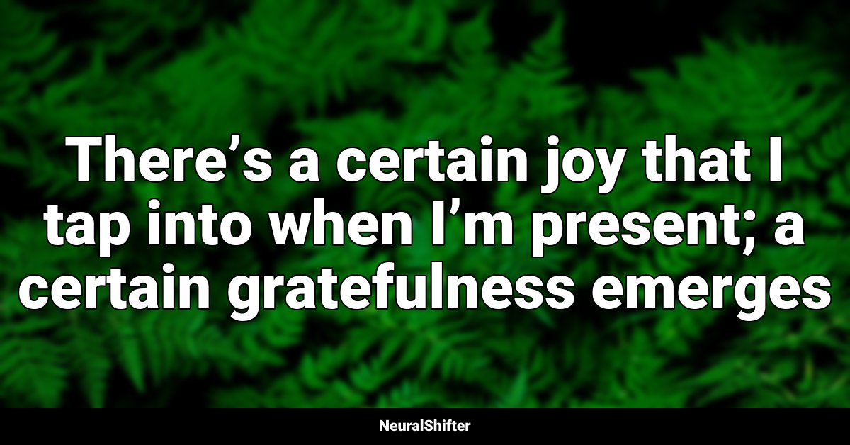 There’s a certain joy that I tap into when I’m present; a certain gratefulness emerges