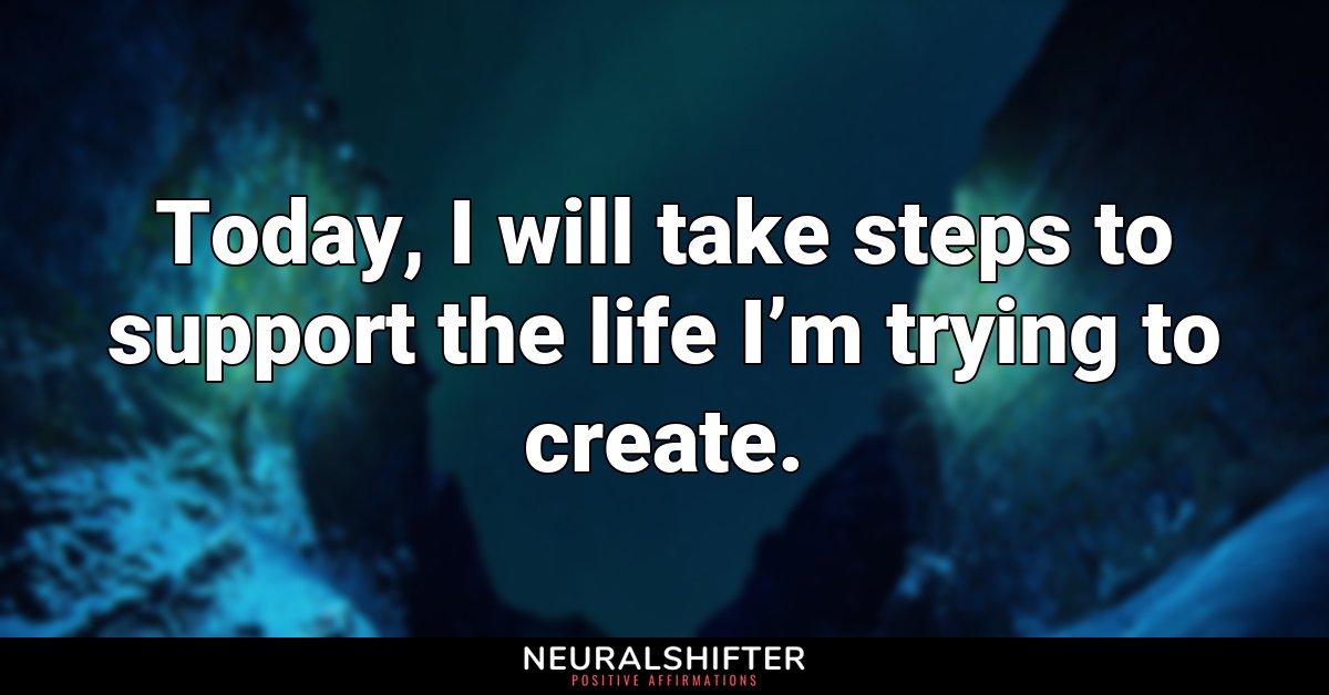 Today, I will take steps to support the life I’m trying to create.