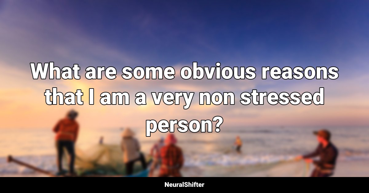 What are some obvious reasons that I am a very non stressed person?