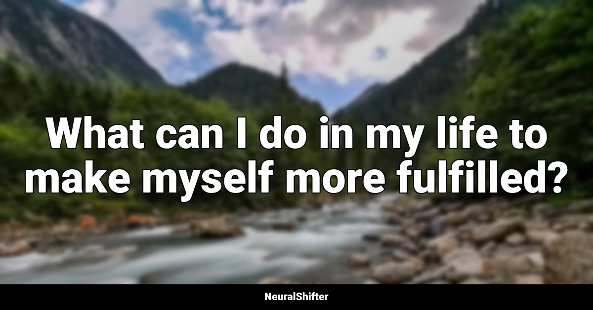 What can I do in my life to make myself more fulfilled?