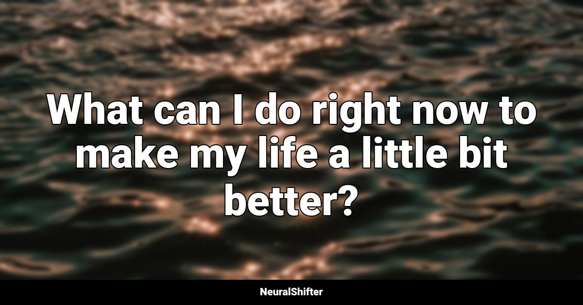 What can I do right now to make my life a little bit better?