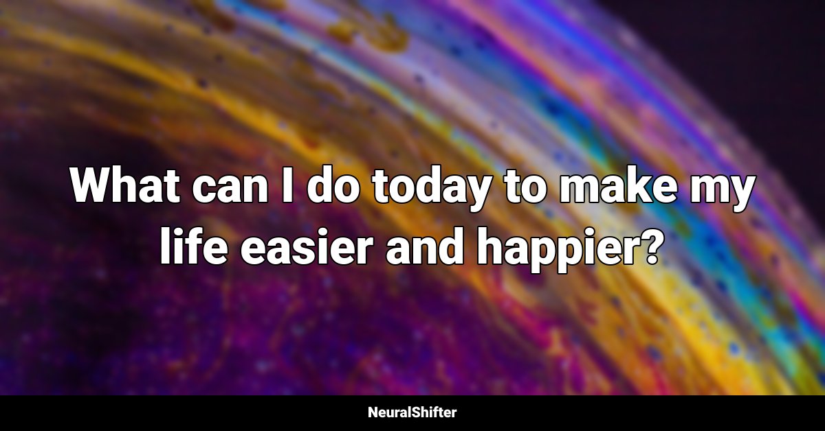 What can I do today to make my life easier and happier?