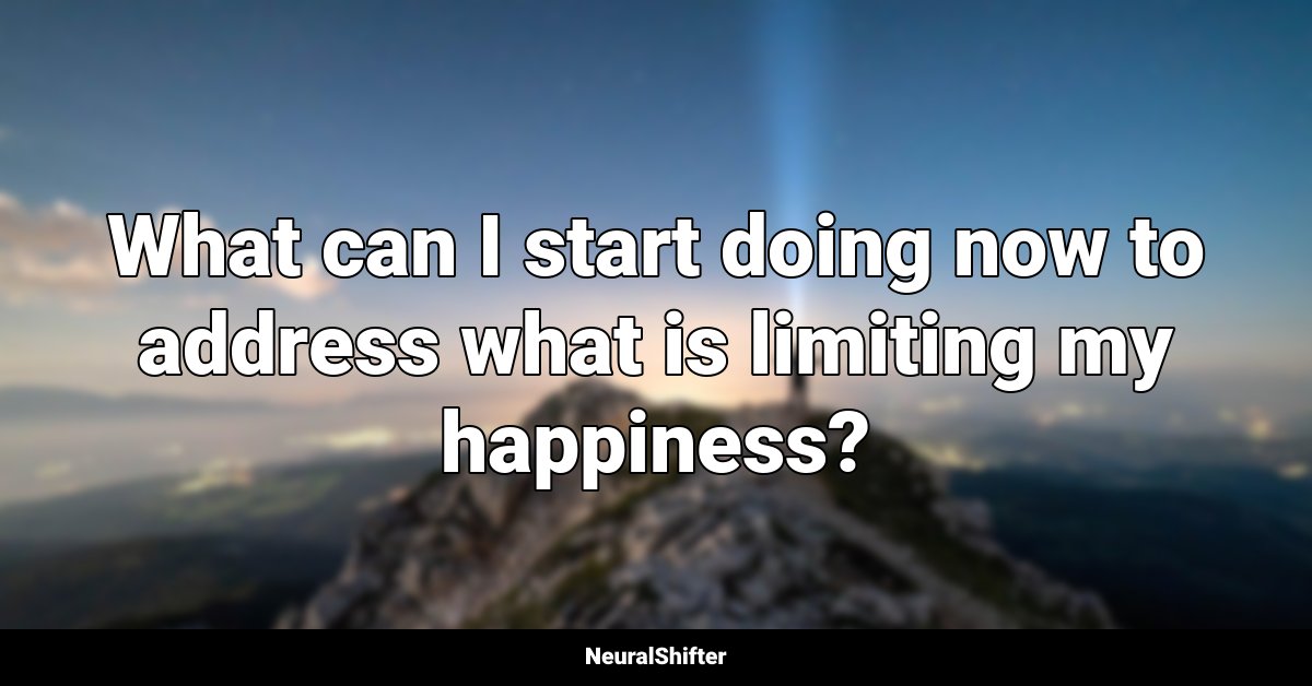 What can I start doing now to address what is limiting my happiness?