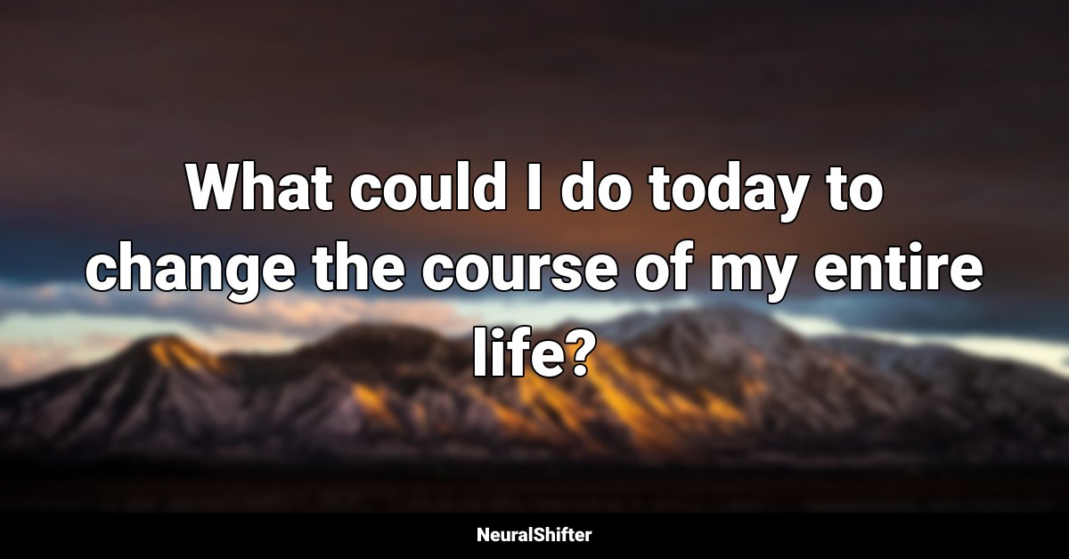 What could I do today to change the course of my entire life?