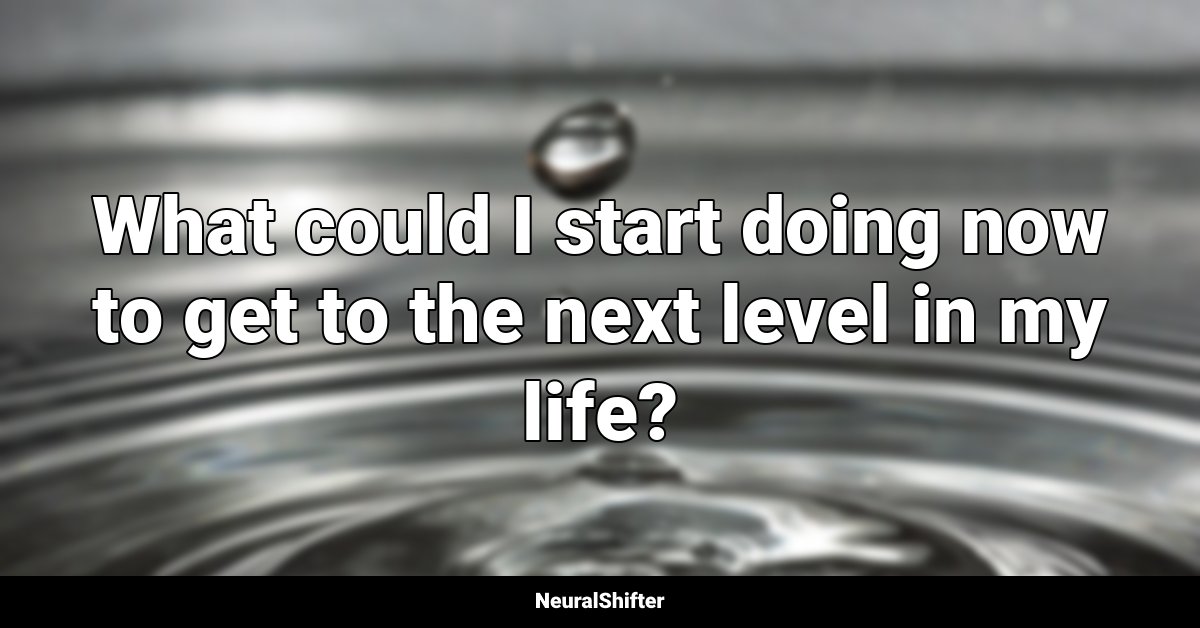 What could I start doing now to get to the next level in my life?