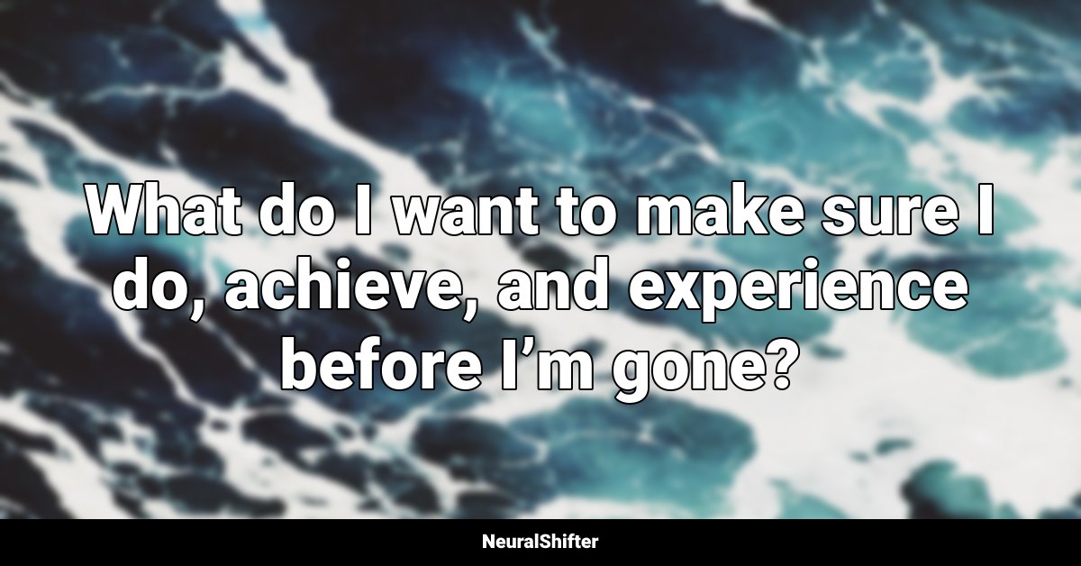 What do I want to make sure I do, achieve, and experience before I’m gone?