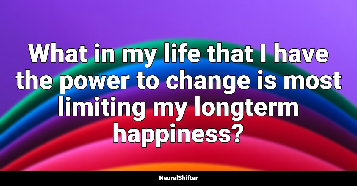 What in my life that I have the power to change is most limiting my longterm happiness?