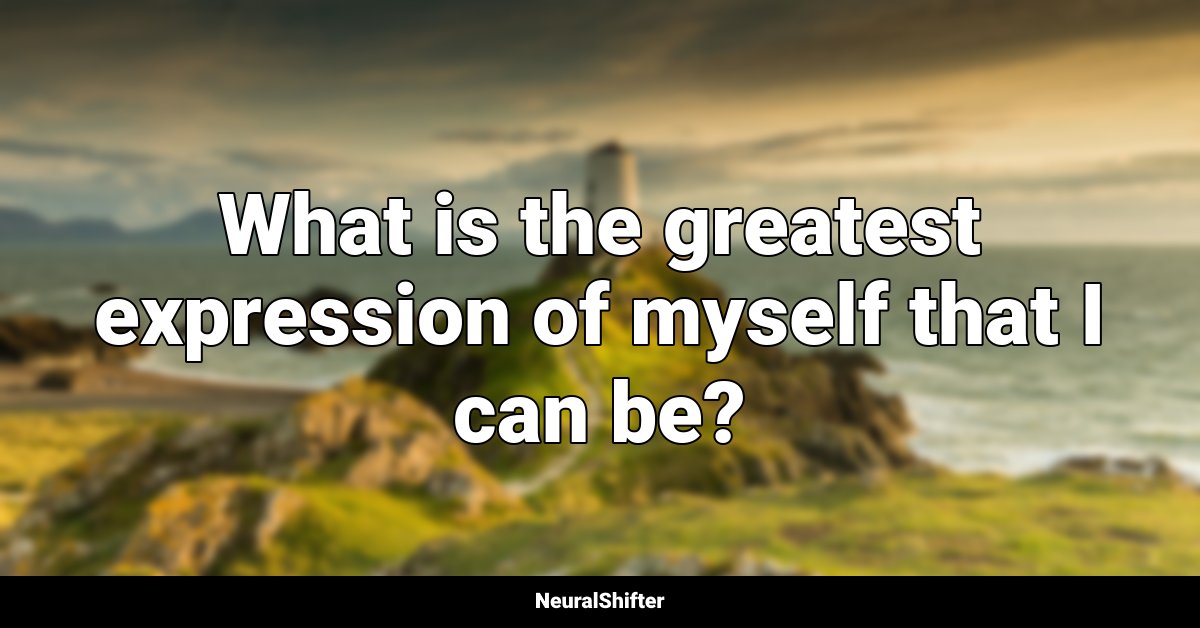 What is the greatest expression of myself that I can be?