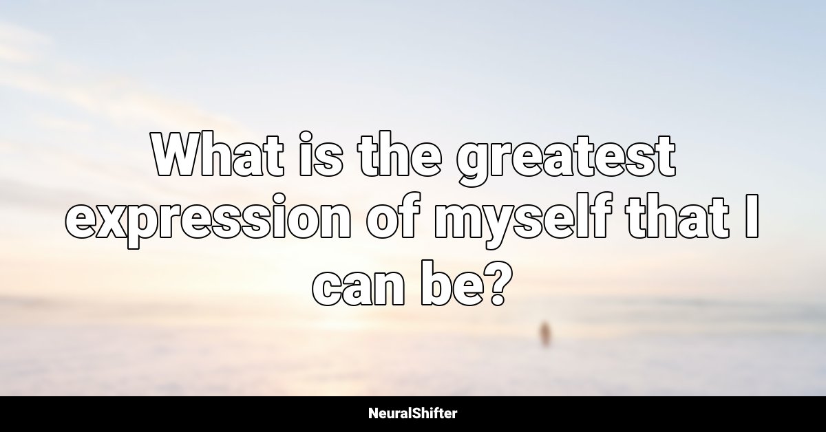 What is the greatest expression of myself that I can be?