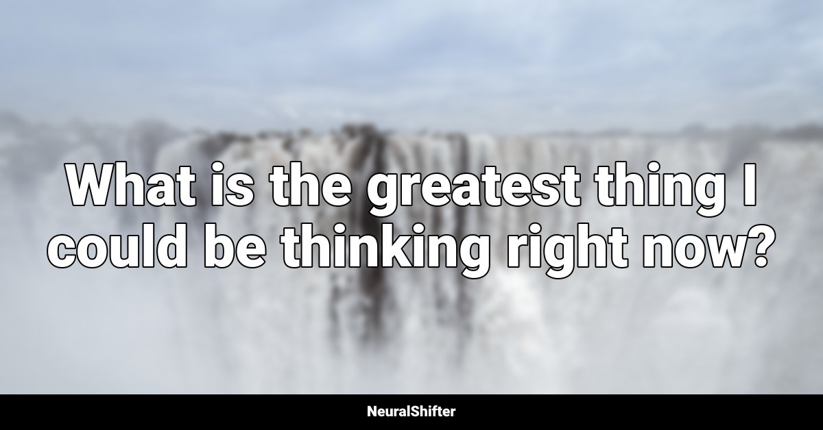 What is the greatest thing I could be thinking right now?