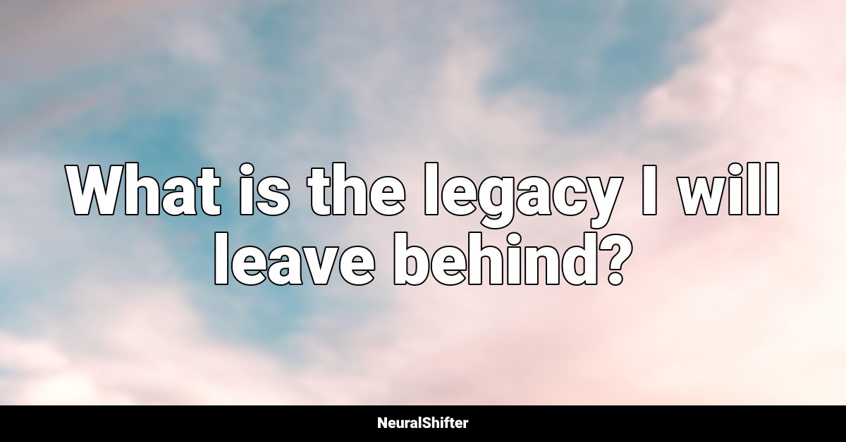 What is the legacy I will leave behind?