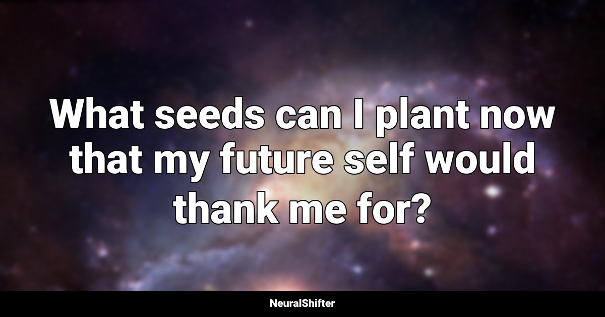 What seeds can I plant now that my future self would thank me for?