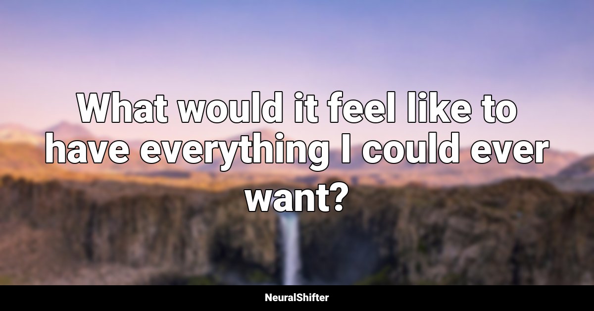 What would it feel like to have everything I could ever want?
