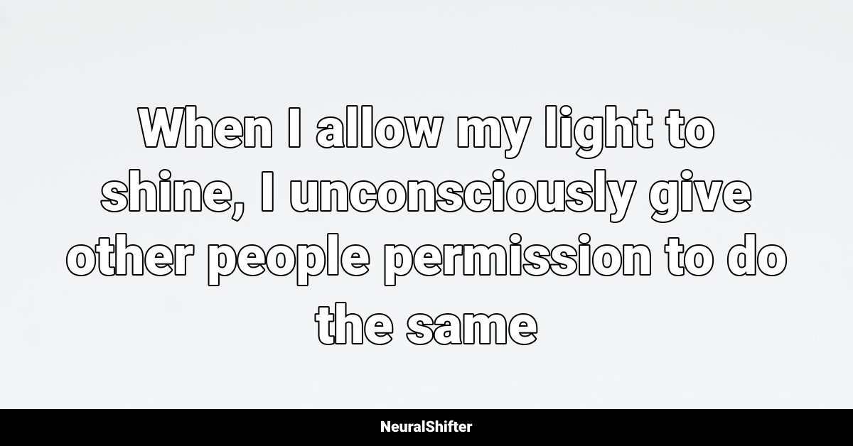 When I allow my light to shine, I unconsciously give other people permission to do the same