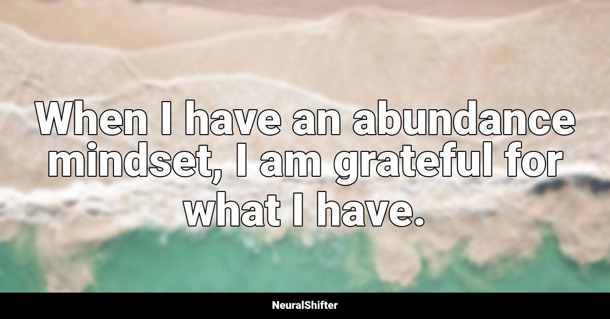 When I have an abundance mindset, I am grateful for what I have.