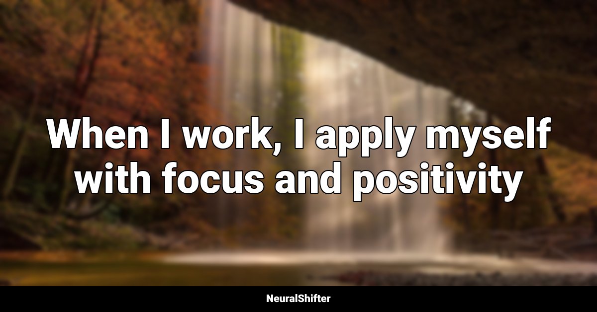 When I work, I apply myself with focus and positivity