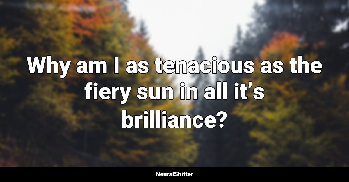 Why am I as tenacious as the fiery sun in all it’s brilliance?