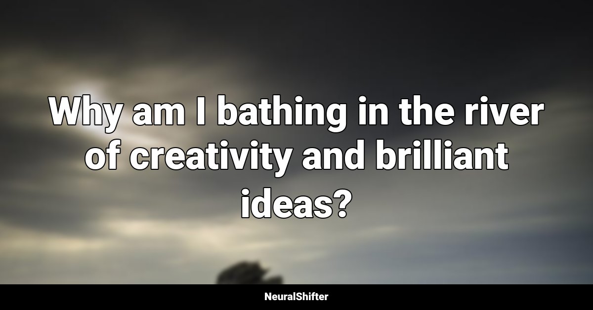 Why am I bathing in the river of creativity and brilliant ideas?
