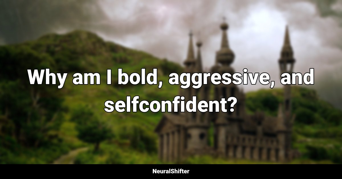 Why am I bold, aggressive, and selfconfident?