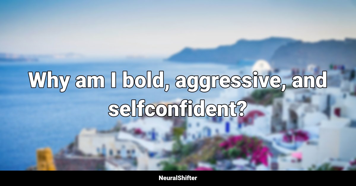 Why am I bold, aggressive, and selfconfident?