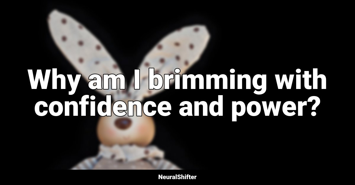 Why am I brimming with confidence and power?