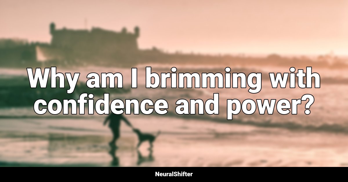 Why am I brimming with confidence and power?