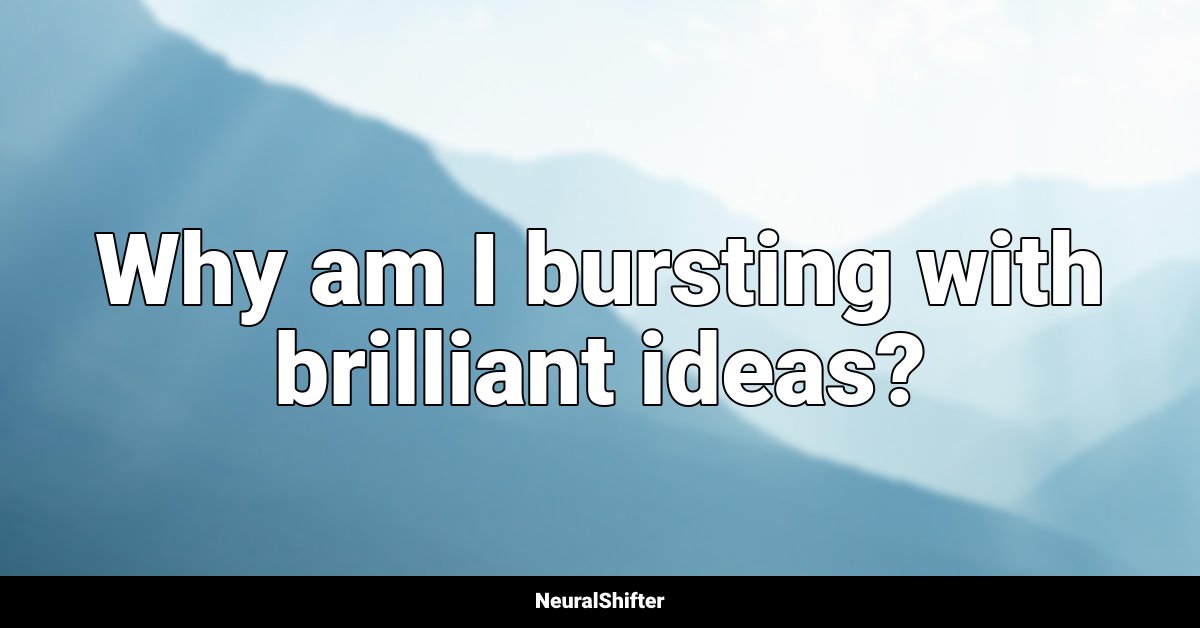 Why am I bursting with brilliant ideas?