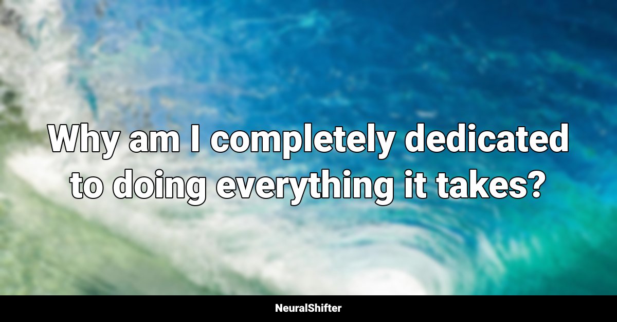 Why am I completely dedicated to doing everything it takes?
