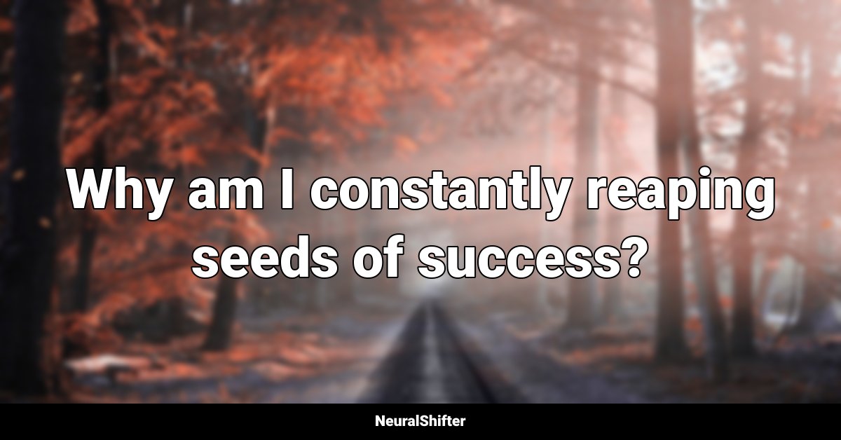 Why am I constantly reaping seeds of success?