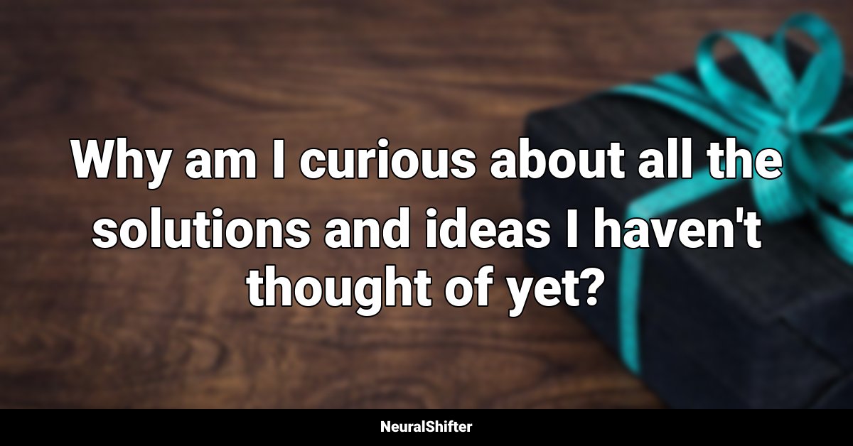 Why am I curious about all the solutions and ideas I haven't thought of yet?