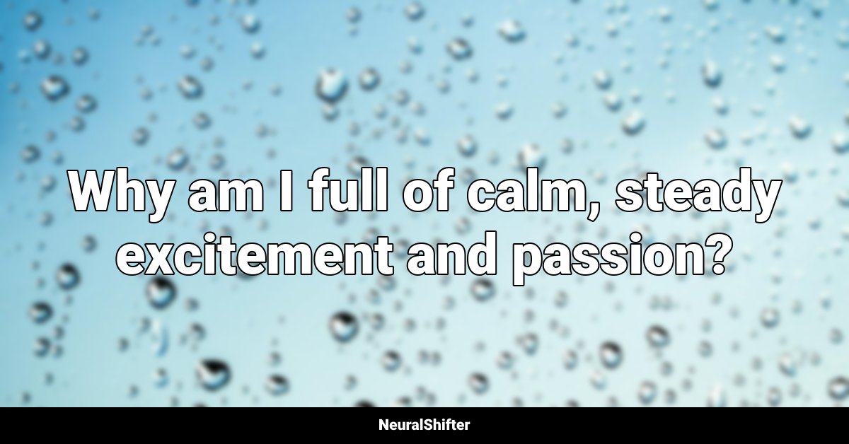 Why am I full of calm, steady excitement and passion?