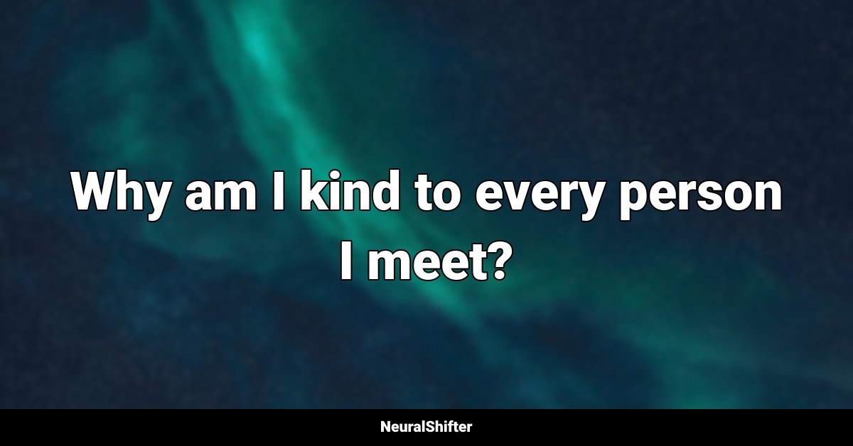 Why am I kind to every person I meet?