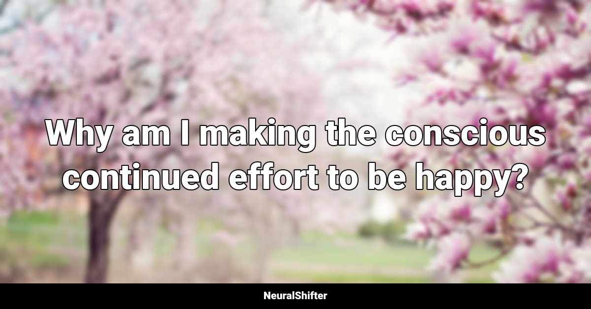 Why am I making the conscious continued effort to be happy?