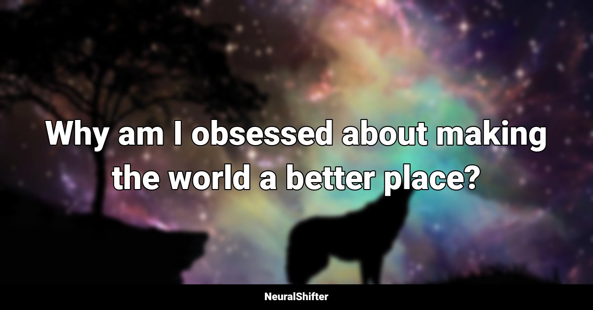 Why am I obsessed about making the world a better place?