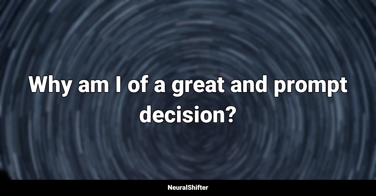 Why am I of a great and prompt decision?