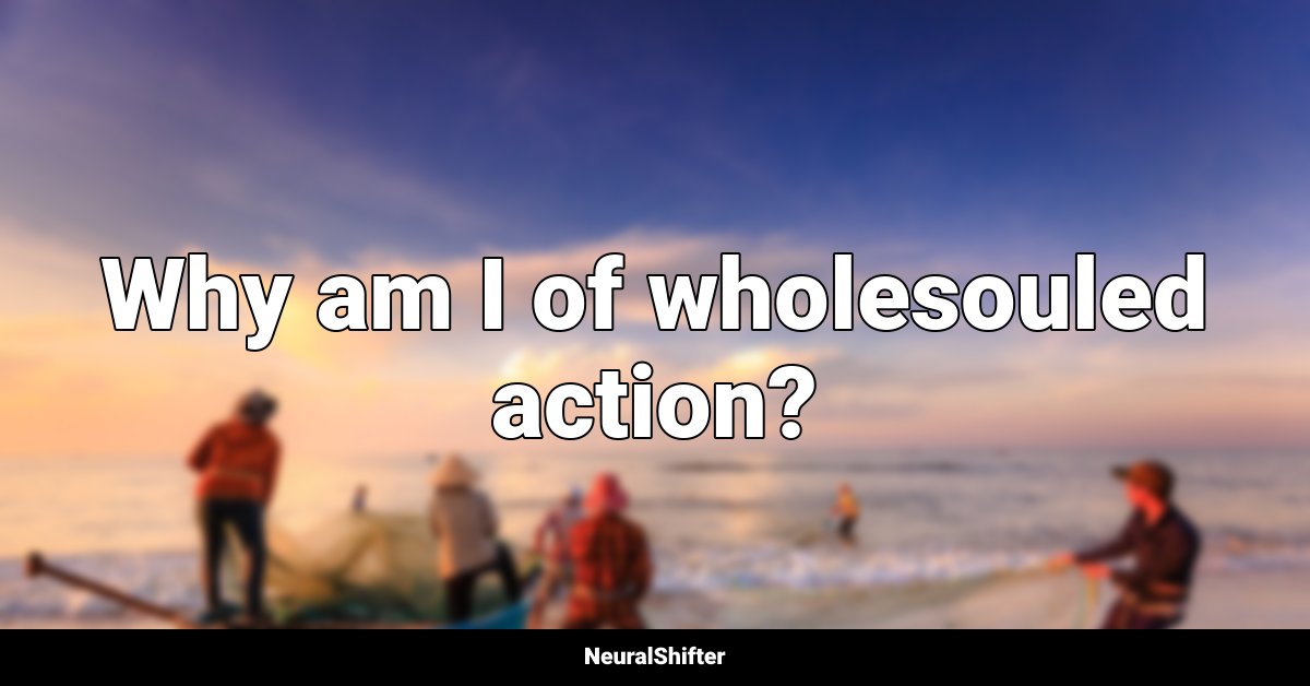Why am I of wholesouled action?