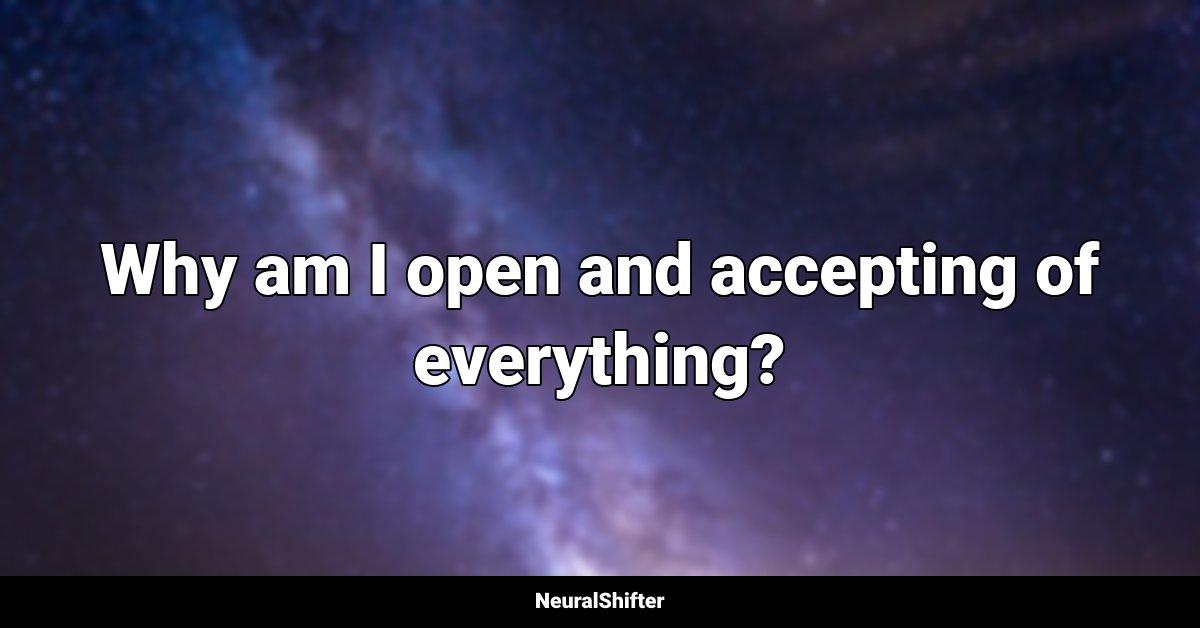 Why am I open and accepting of everything?