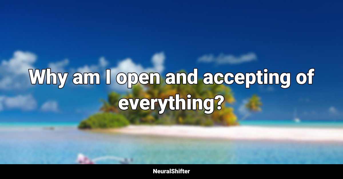 Why am I open and accepting of everything?