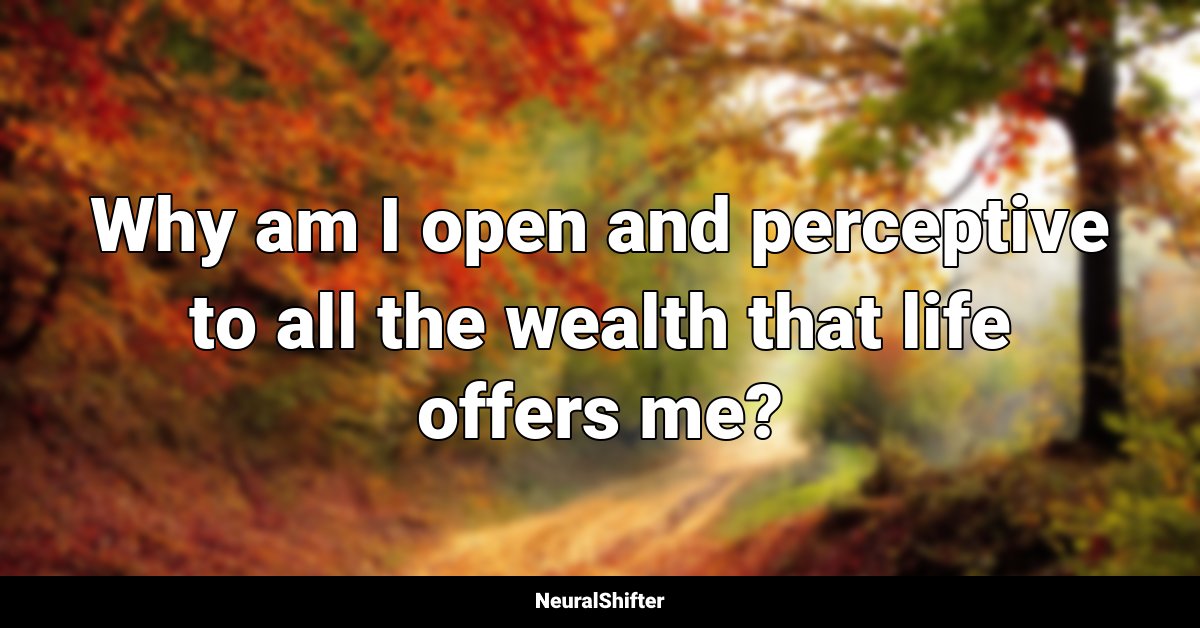 Why am I open and perceptive to all the wealth that life offers me?