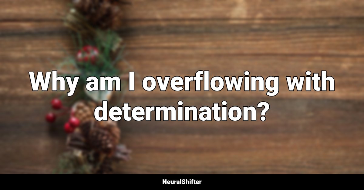 Why am I overflowing with determination?