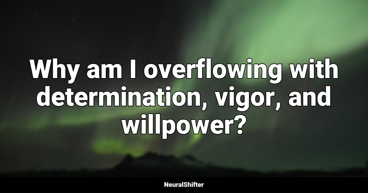 Why am I overflowing with determination, vigor, and willpower?