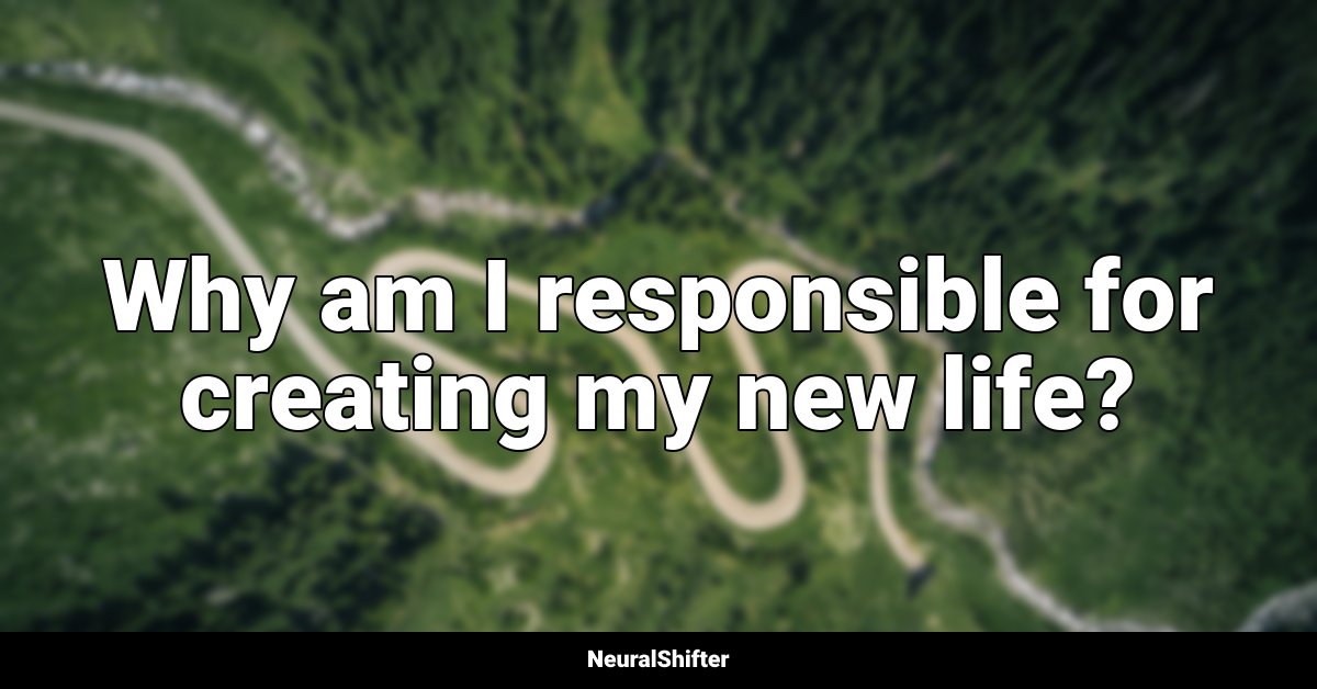 Why am I responsible for creating my new life?