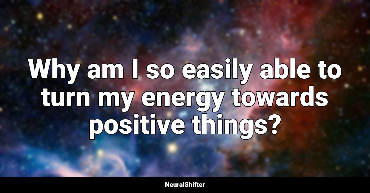 Why am I so easily able to turn my energy towards positive things?