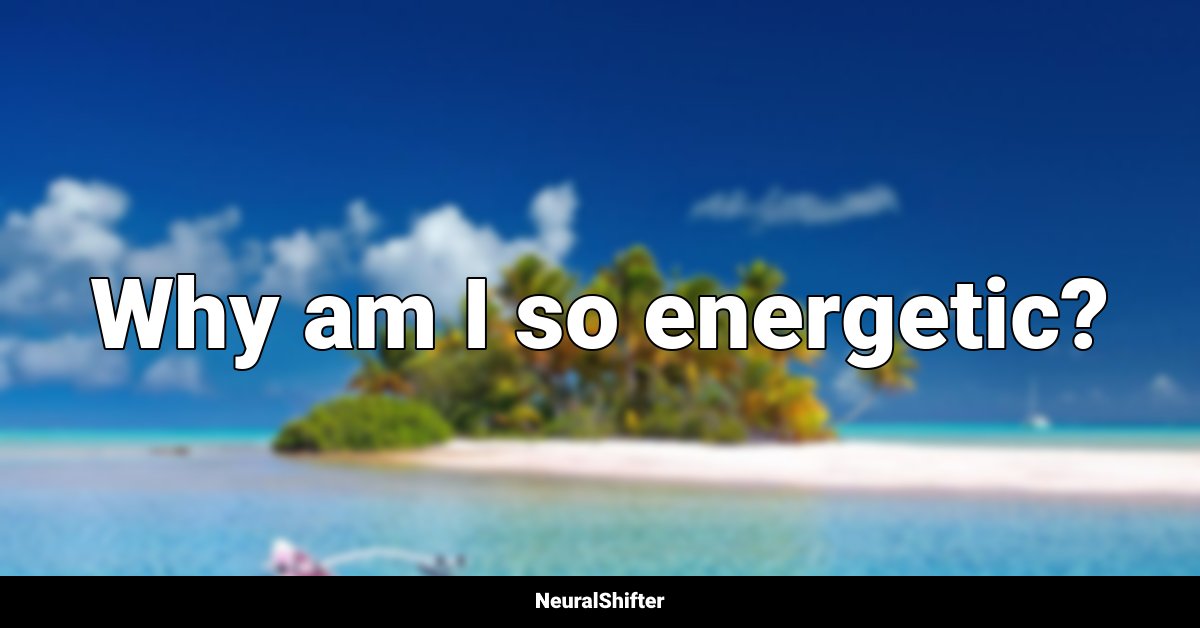 Why am I so energetic?