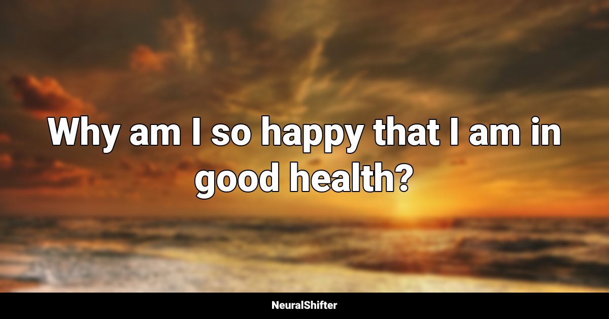 Why am I so happy that I am in good health?