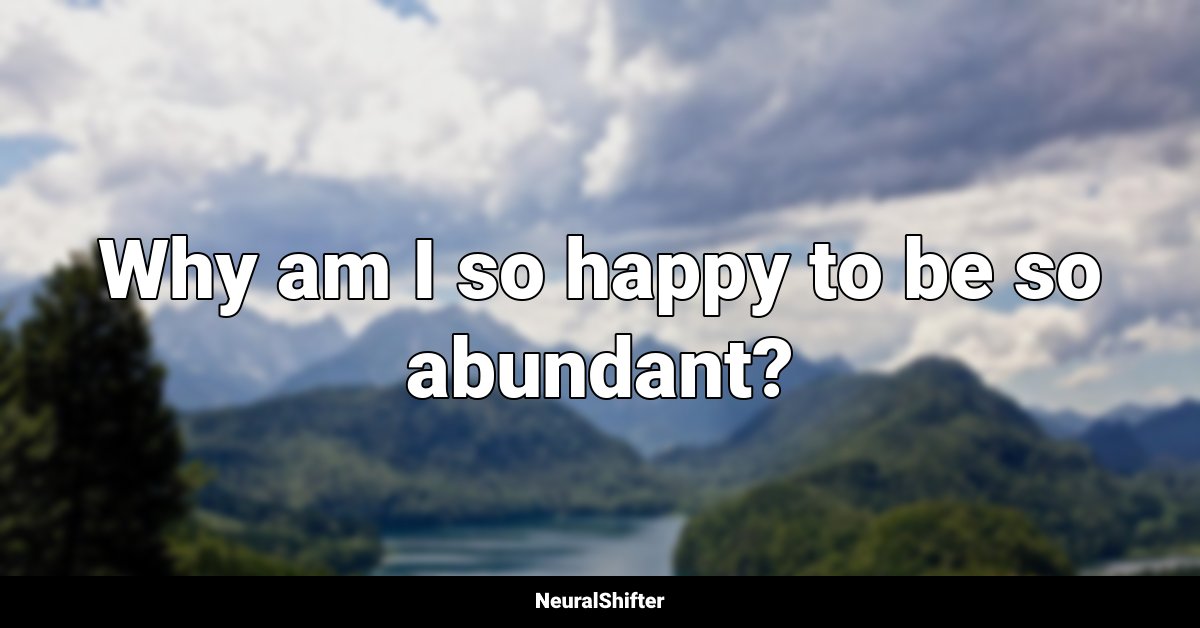 Why am I so happy to be so abundant?
